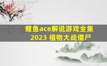 鲤鱼ace解说游戏全集2023 植物大战僵尸